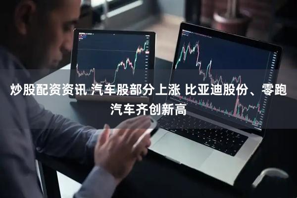 炒股配资资讯 汽车股部分上涨 比亚迪股份、零跑汽车齐创新高