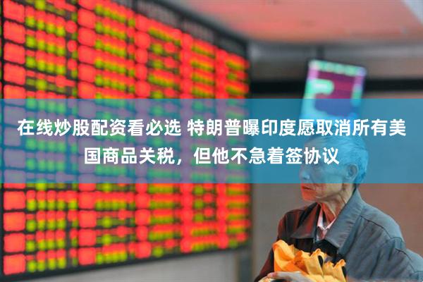在线炒股配资看必选 特朗普曝印度愿取消所有美国商品关税，但他不急着签协议