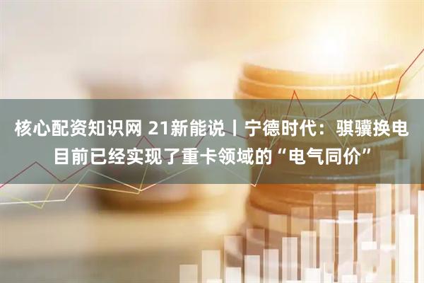 核心配资知识网 21新能说丨宁德时代：骐骥换电目前已经实现了重卡领域的“电气同价”