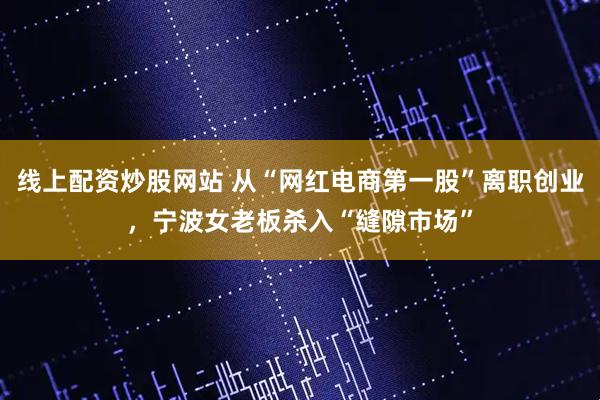 线上配资炒股网站 从“网红电商第一股”离职创业，宁波女老板杀入“缝隙市场”