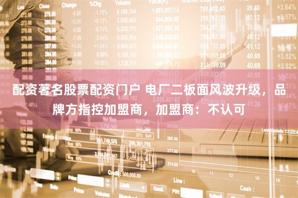 配资著名股票配资门户 电厂二板面风波升级，品牌方指控加盟商，加盟商：不认可