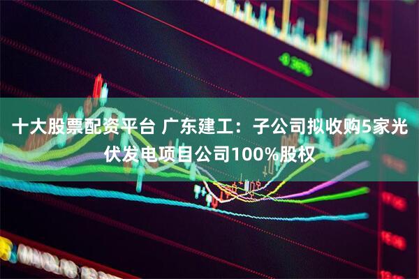 十大股票配资平台 广东建工：子公司拟收购5家光伏发电项目公司100%股权