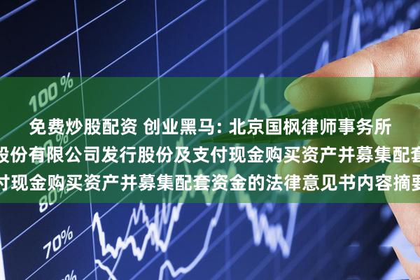 免费炒股配资 创业黑马: 北京国枫律师事务所关于创业黑马科技集团股份有限公司发行股份及支付现金购买资产并募集配套资金的法律意见书内容摘要