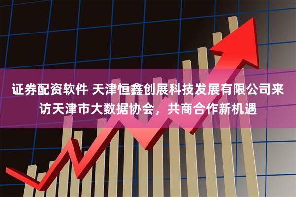 证券配资软件 天津恒鑫创展科技发展有限公司来访天津市大数据协会，共商合作新机遇