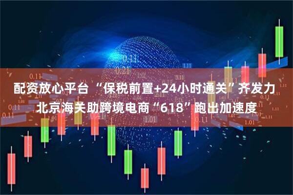 配资放心平台 “保税前置+24小时通关”齐发力 北京海关助跨境电商“618”跑出加速度