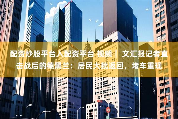 配资炒股平台入配资平台 视频｜ 文汇报记者直击战后的德黑兰：居民大批返回，堵车重现