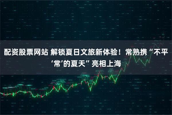 配资股票网站 解锁夏日文旅新体验！常熟携“不平‘常’的夏天”亮相上海