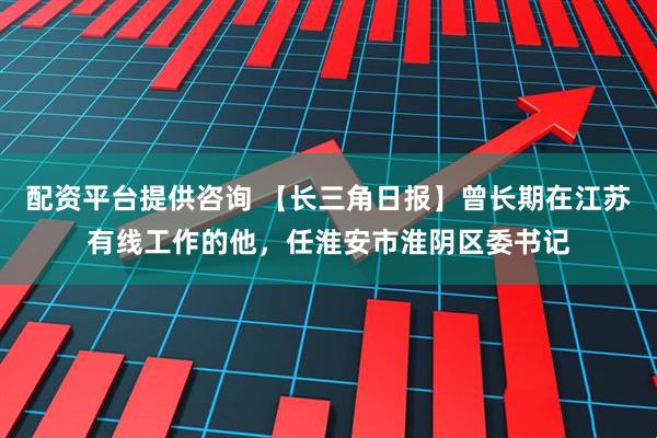 配资平台提供咨询 【长三角日报】曾长期在江苏有线工作的他，任淮安市淮阴区委书记