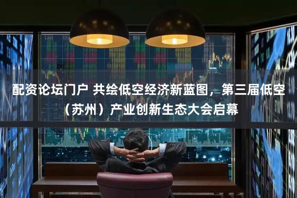 配资论坛门户 共绘低空经济新蓝图，第三届低空（苏州）产业创新生态大会启幕