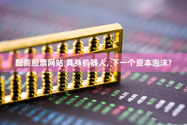 配资股票网站 具身机器人, 下一个资本泡沫?