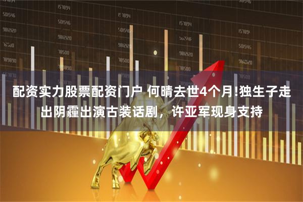 配资实力股票配资门户 何晴去世4个月!独生子走出阴霾出演古装话剧，许亚军现身支持
