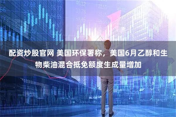 配资炒股官网 美国环保署称，美国6月乙醇和生物柴油混合抵免额度生成量增加