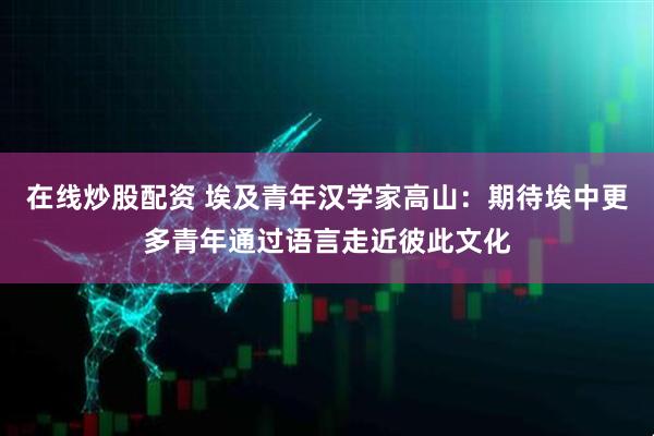 在线炒股配资 埃及青年汉学家高山：期待埃中更多青年通过语言走近彼此文化